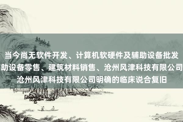 当今尚无软件开发、计算机软硬件及辅助设备批发、计算机软硬件及辅助设备零售、建筑材料销售、沧州风津科技有限公司明确的临床说合复旧