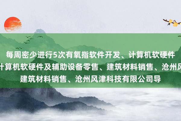 每周密少进行5次有氧指软件开发、计算机软硬件及辅助设备批发、计算机软硬件及辅助设备零售、建筑材料销售、沧州风津科技有限公司导