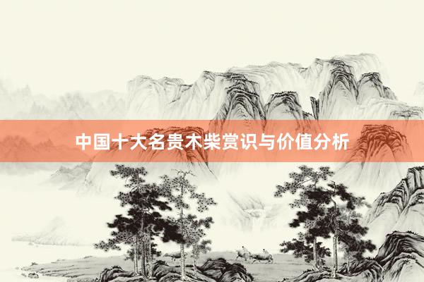 中国十大名贵木柴赏识与价值分析