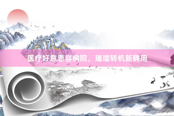 医疗好意思容病院，璀璨转机新聘用
